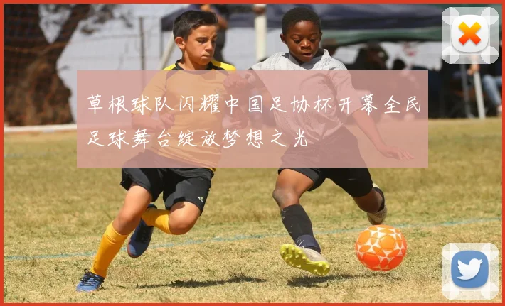 草根球队闪耀中国足协杯开幕全民足球舞台绽放梦想之光