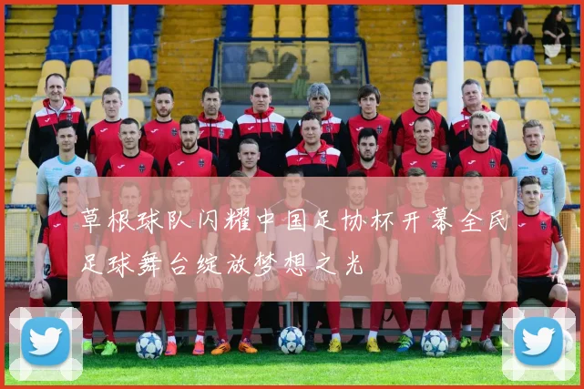草根球队闪耀中国足协杯开幕全民足球舞台绽放梦想之光