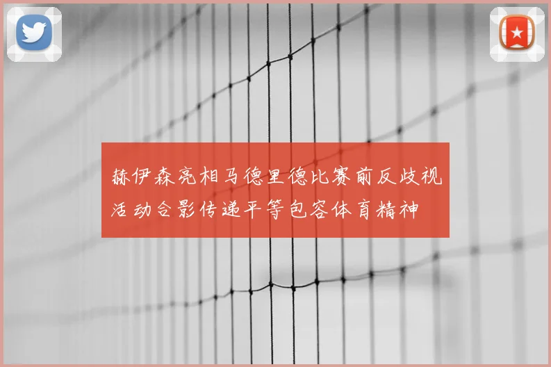 赫伊森亮相马德里德比赛前反歧视活动合影传递平等包容体育精神