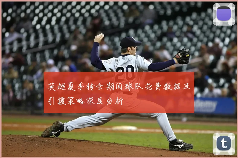 英超夏季转会期间球队花费数据及引援策略深度分析