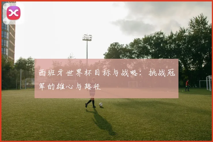 西班牙世界杯目标与战略:挑战冠军的雄心与路径