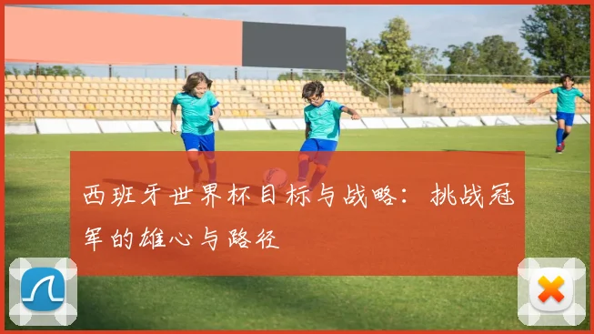 西班牙世界杯目标与战略:挑战冠军的雄心与路径