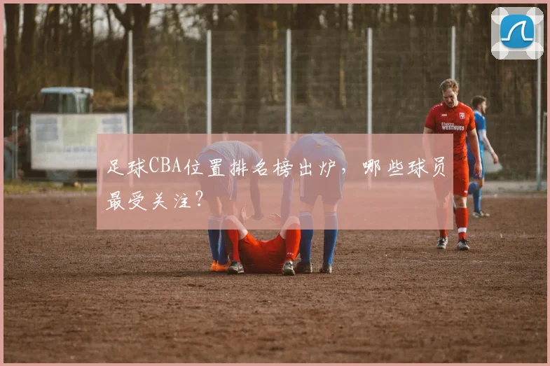 足球CBA位置排名榜出炉，哪些球员最受关注？